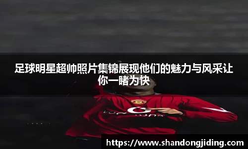 足球明星超帅照片集锦展现他们的魅力与风采让你一睹为快