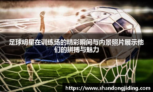足球明星在训练场的精彩瞬间与内景照片展示他们的拼搏与魅力