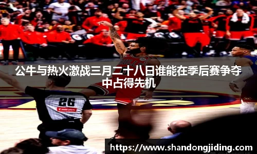 公牛与热火激战三月二十八日谁能在季后赛争夺中占得先机